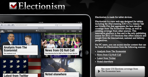 Welcome to the newest contender seeking your attention this election season: the tablet device! Electionism is an app designed for tablets (including the iPad, Galaxy Tab, and Kindle Fire) that aggregates election coverage from The Economist Group and other sources. Political coverage. Mobile. Big screen. Excitementism.